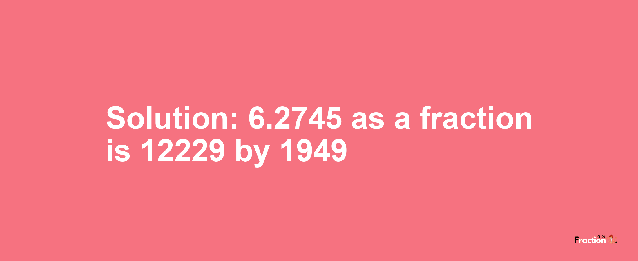 Solution:6.2745 as a fraction is 12229/1949